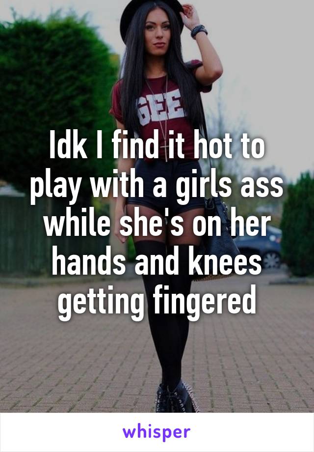 Idk I find it hot to play with a girls ass while she's on her hands and knees getting fingered