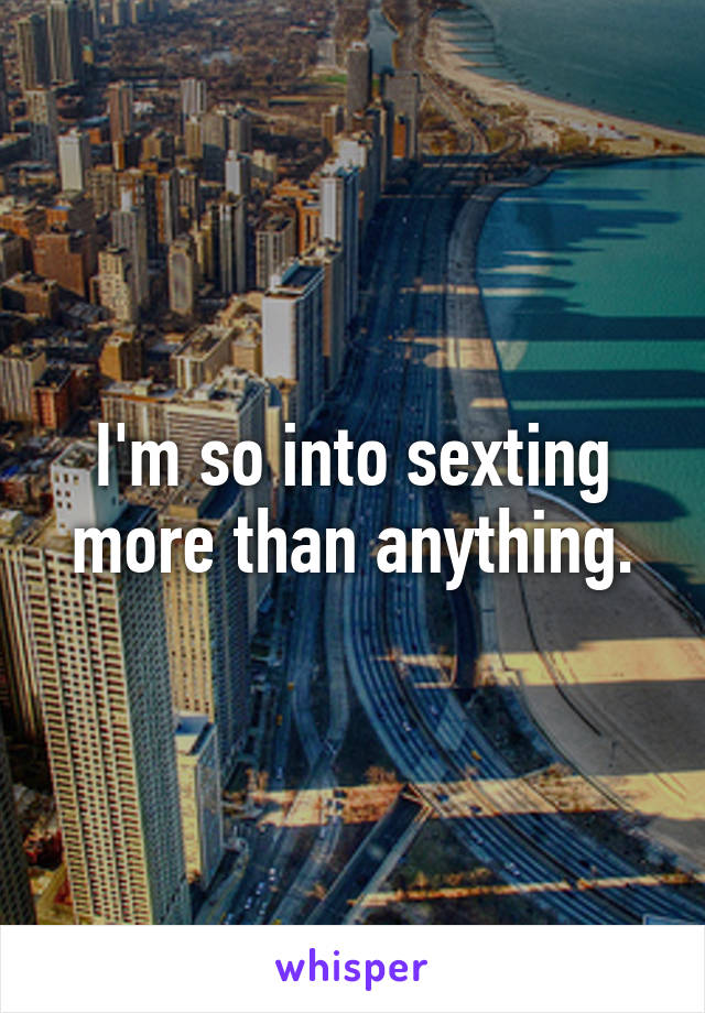 I'm so into sexting more than anything.