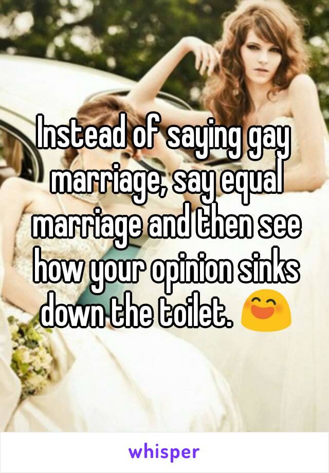 Instead of saying gay marriage, say equal marriage and then see how your opinion sinks down the toilet. 😄