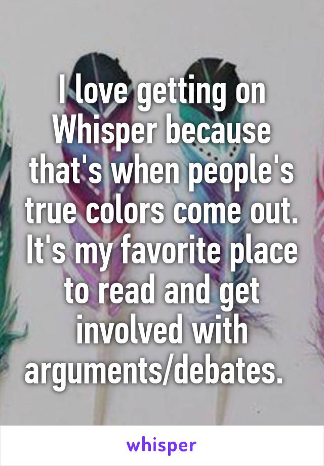 I love getting on Whisper because that's when people's true colors come out. It's my favorite place to read and get involved with arguments/debates.  