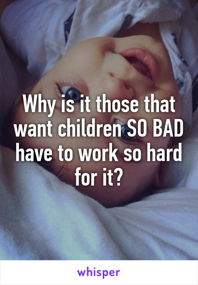 Why is it those that want children SO BAD have to work so hard for it?