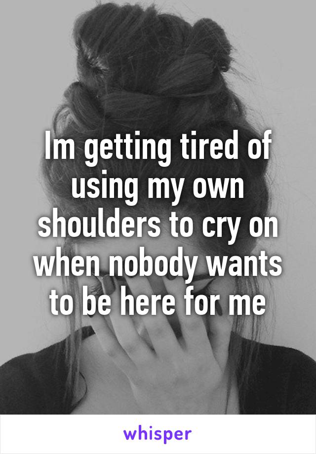 Im getting tired of using my own shoulders to cry on when nobody wants to be here for me