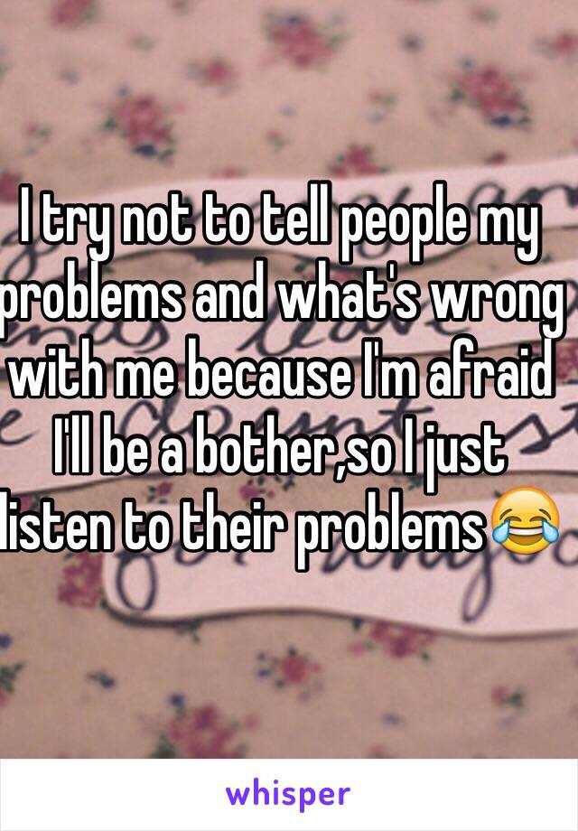 I try not to tell people my problems and what's wrong with me because I'm afraid I'll be a bother,so I just listen to their problems😂