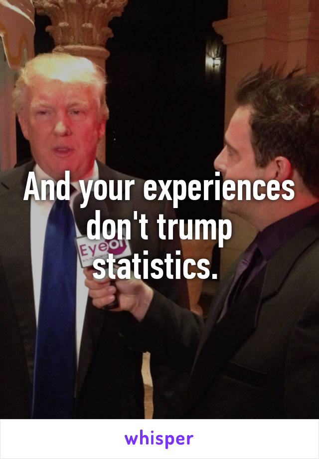 And your experiences don't trump statistics. 