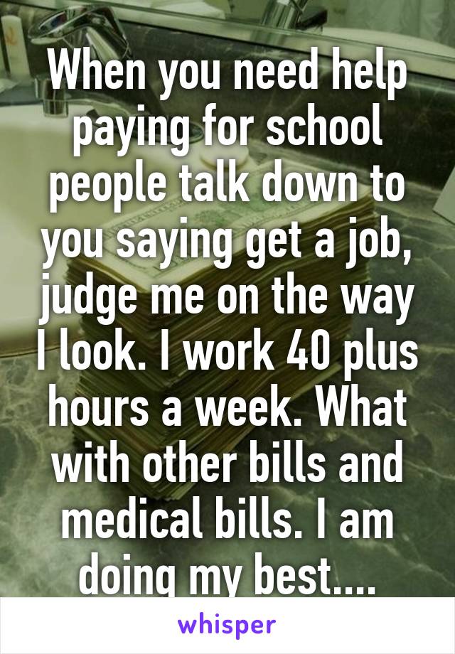 When you need help paying for school people talk down to you saying get a job, judge me on the way I look. I work 40 plus hours a week. What with other bills and medical bills. I am doing my best....