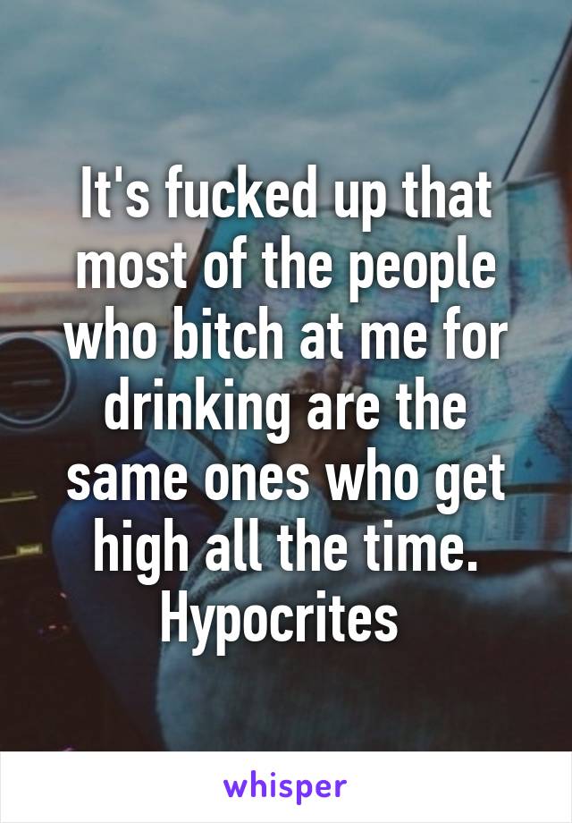 It's fucked up that most of the people who bitch at me for drinking are the same ones who get high all the time. Hypocrites 