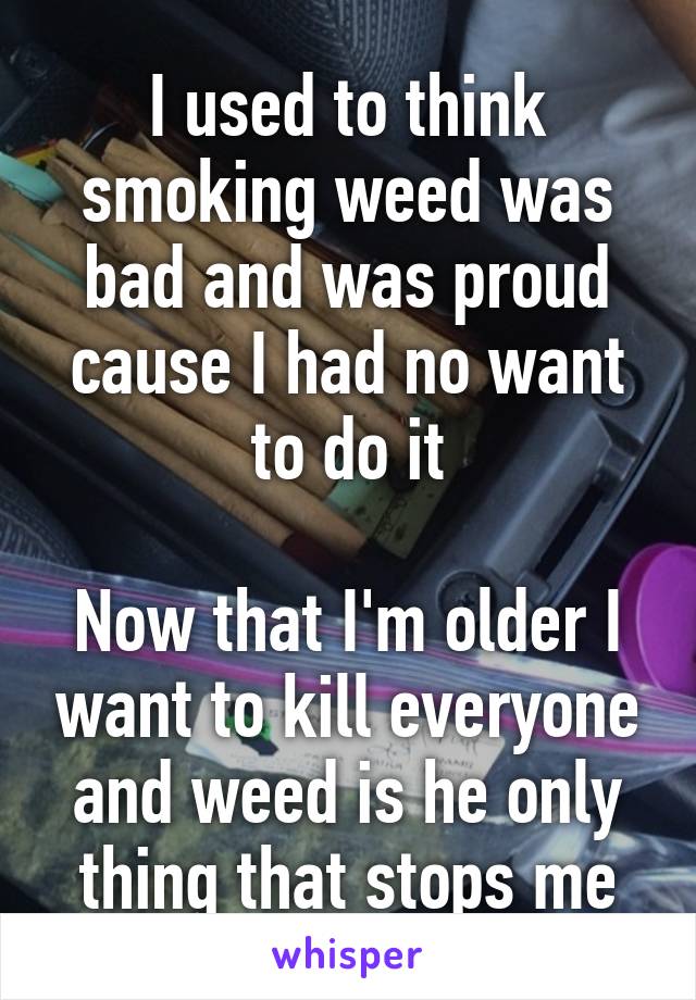 I used to think smoking weed was bad and was proud cause I had no want to do it

Now that I'm older I want to kill everyone and weed is he only thing that stops me