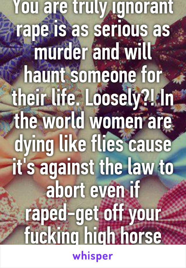 You are truly ignorant rape is as serious as murder and will haunt someone for their life. Loosely?! In the world women are dying like flies cause it's against the law to abort even if raped-get off your fucking high horse you ignorant cow