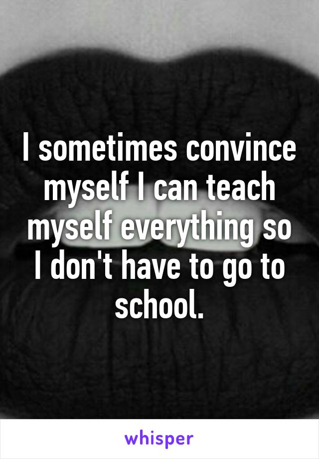 I sometimes convince myself I can teach myself everything so I don't have to go to school.