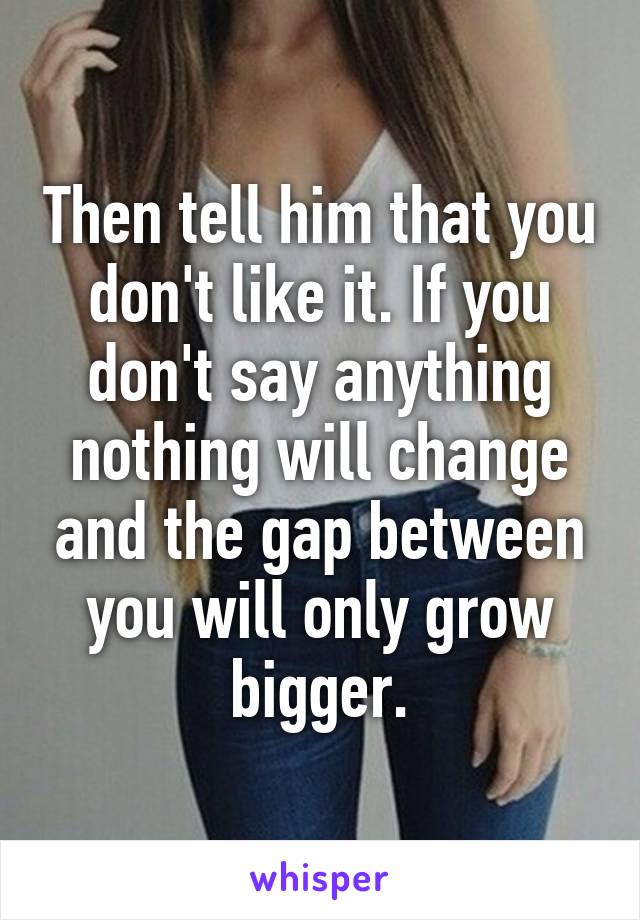 Then tell him that you don't like it. If you don't say anything nothing will change and the gap between you will only grow bigger.