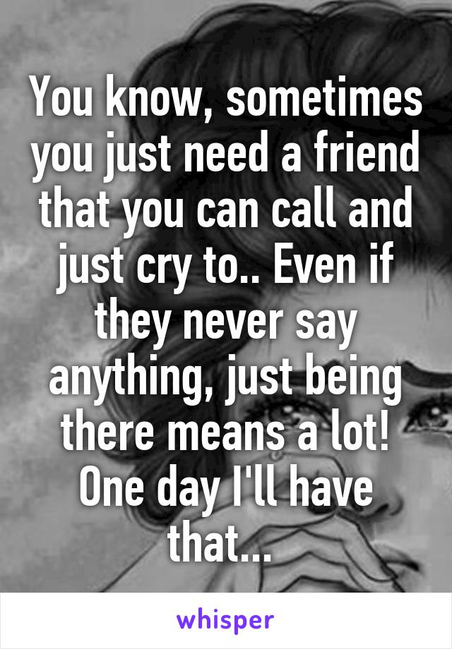 You know, sometimes you just need a friend that you can call and just cry to.. Even if they never say anything, just being there means a lot! One day I'll have that... 