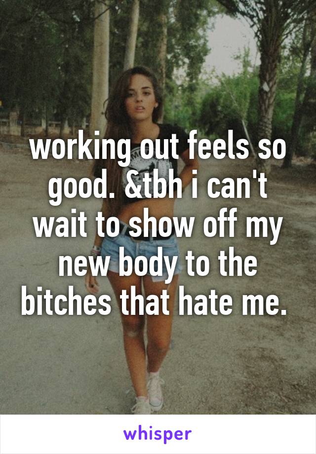 working out feels so good. &tbh i can't wait to show off my new body to the bitches that hate me. 