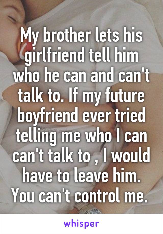 My brother lets his girlfriend tell him who he can and can't talk to. If my future boyfriend ever tried telling me who I can can't talk to , I would have to leave him. You can't control me. 