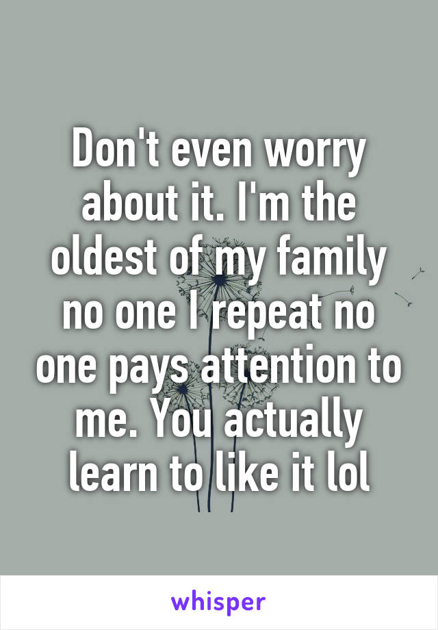 Don't even worry about it. I'm the oldest of my family no one I repeat no one pays attention to me. You actually learn to like it lol