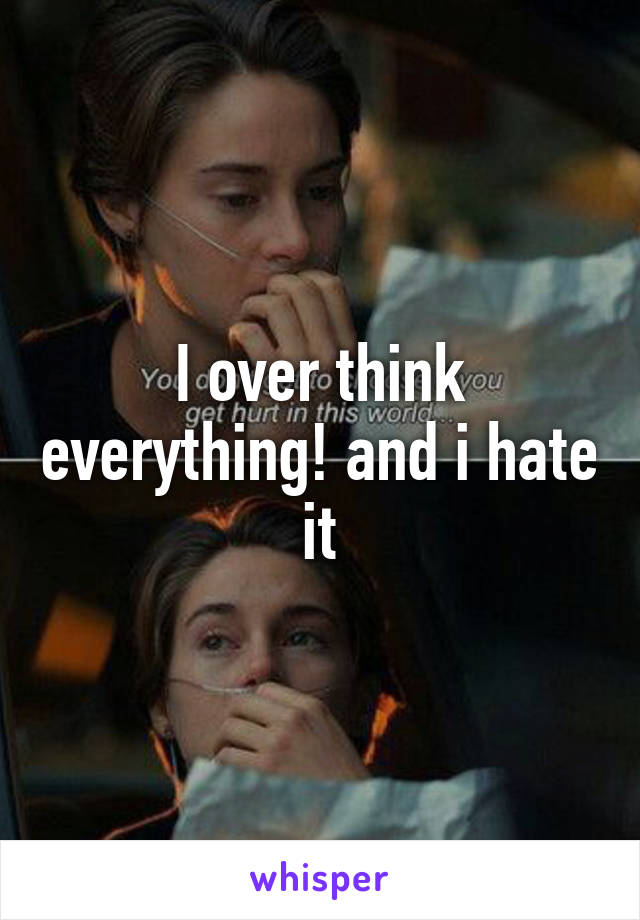 I over think everything! and i hate it