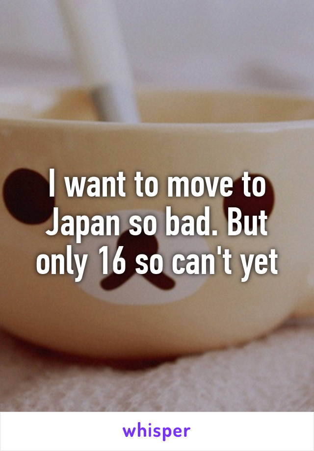 I want to move to Japan so bad. But only 16 so can't yet