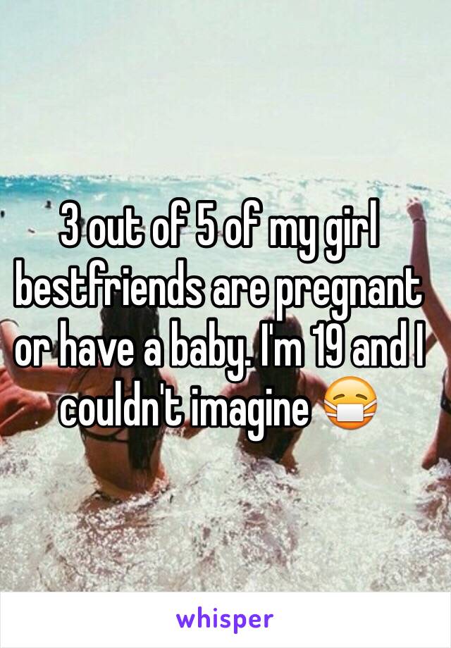 3 out of 5 of my girl bestfriends are pregnant or have a baby. I'm 19 and I couldn't imagine 😷