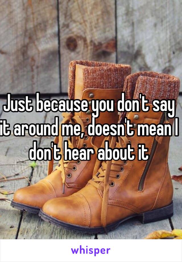 Just because you don't say it around me, doesn't mean I don't hear about it 