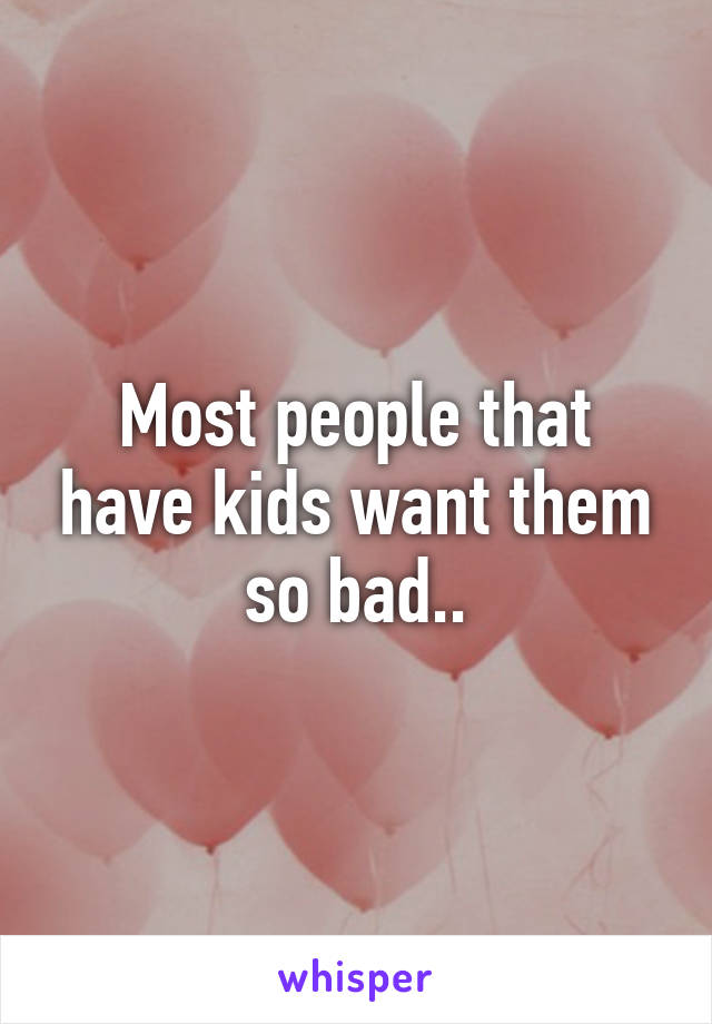 Most people that have kids want them so bad..