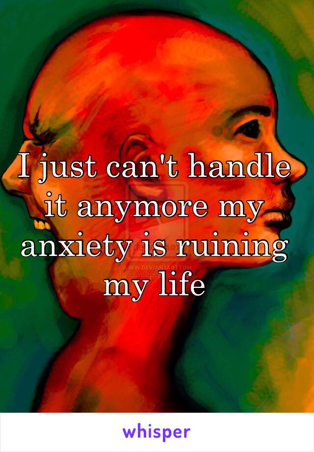 I just can't handle it anymore my anxiety is ruining my life 