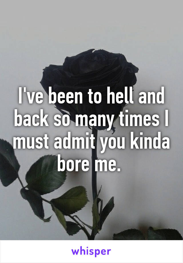 I've been to hell and back so many times I must admit you kinda bore me. 