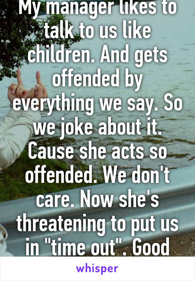 My manager likes to talk to us like children. And gets offended by everything we say. So we joke about it. Cause she acts so offended. We don't care. Now she's threatening to put us in "time out". Good manager huh??