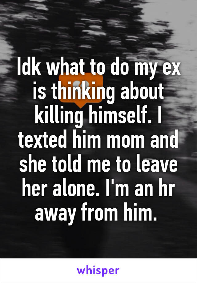 Idk what to do my ex is thinking about killing himself. I texted him mom and she told me to leave her alone. I'm an hr away from him. 