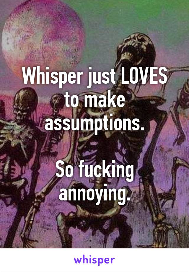 Whisper just LOVES to make assumptions.

So fucking annoying.