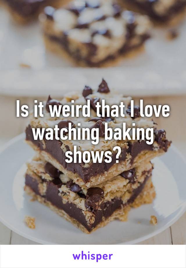 Is it weird that I love watching baking shows?