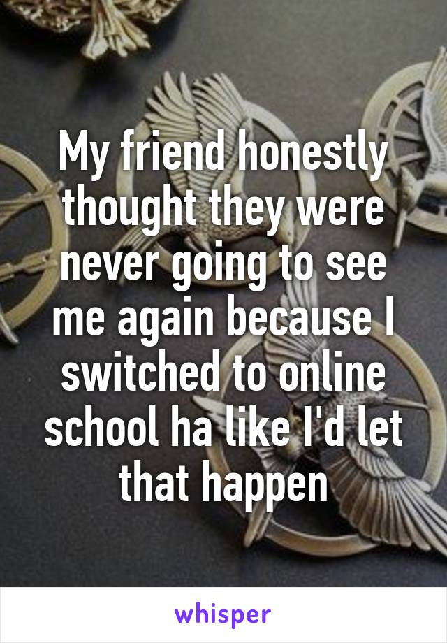 My friend honestly thought they were never going to see me again because I switched to online school ha like I'd let that happen