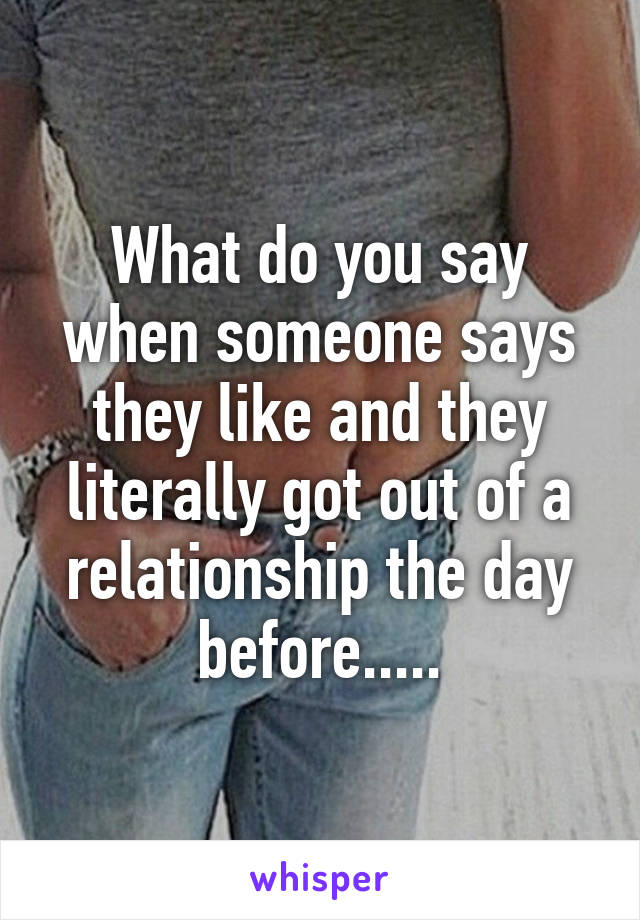 What do you say when someone says they like and they literally got out of a relationship the day before.....