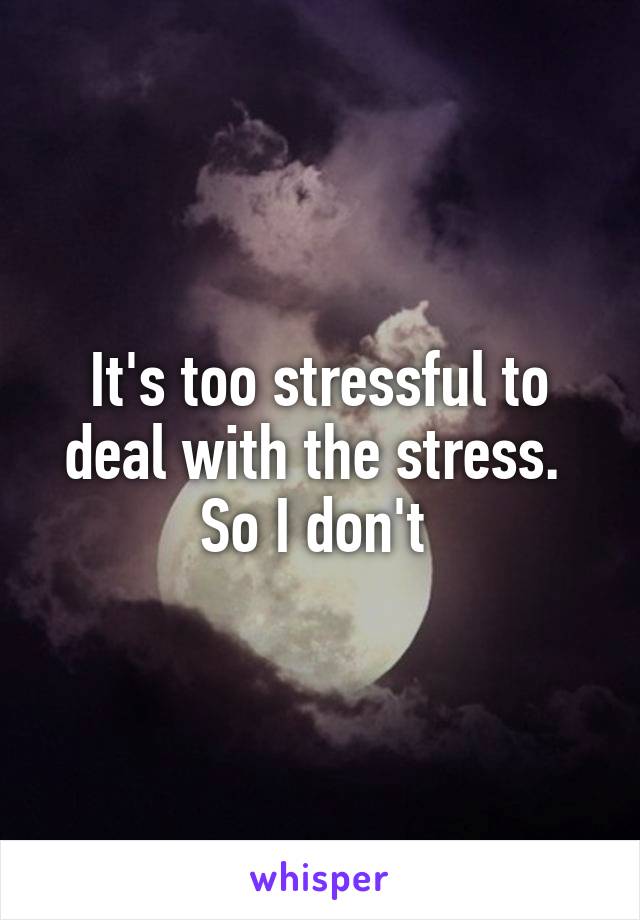 It's too stressful to deal with the stress. 
So I don't 