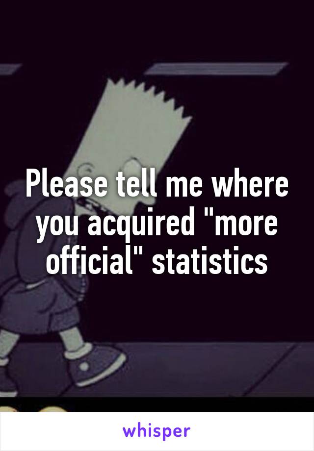 Please tell me where you acquired "more official" statistics