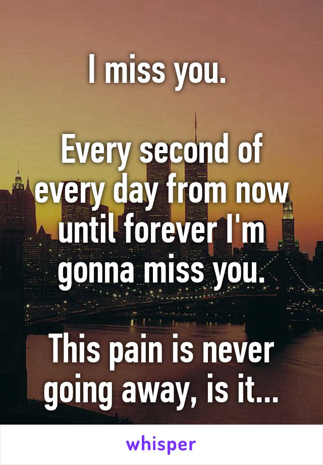 I miss you. 

Every second of every day from now until forever I'm gonna miss you.

This pain is never going away, is it...