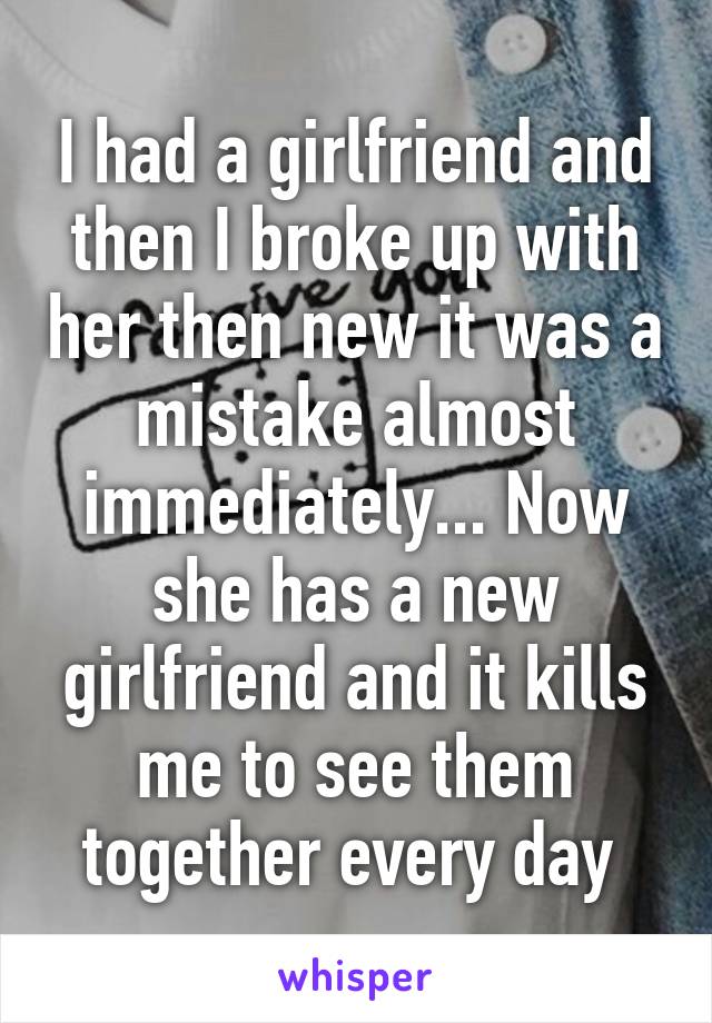 I had a girlfriend and then I broke up with her then new it was a mistake almost immediately... Now she has a new girlfriend and it kills me to see them together every day 