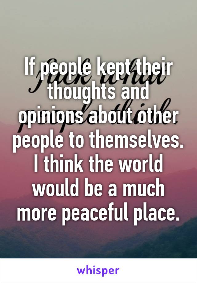 If people kept their thoughts and opinions about other people to themselves. I think the world would be a much more peaceful place.