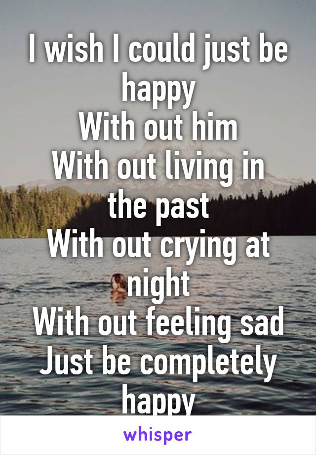 I wish I could just be happy
With out him
With out living in the past
With out crying at night
With out feeling sad
Just be completely happy