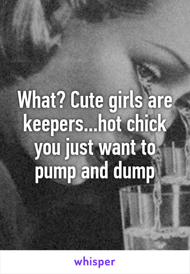 What? Cute girls are keepers...hot chick you just want to pump and dump