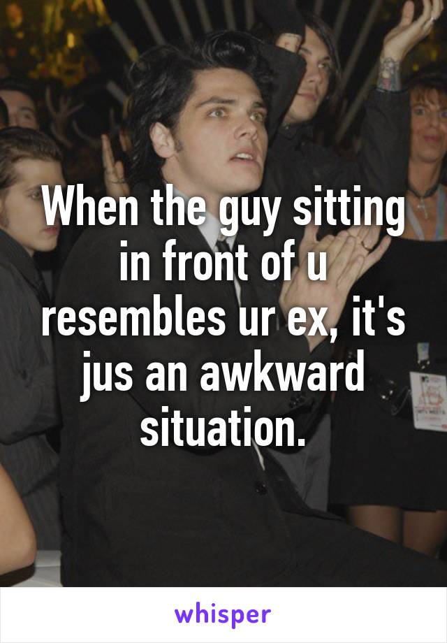 When the guy sitting in front of u resembles ur ex, it's jus an awkward situation.