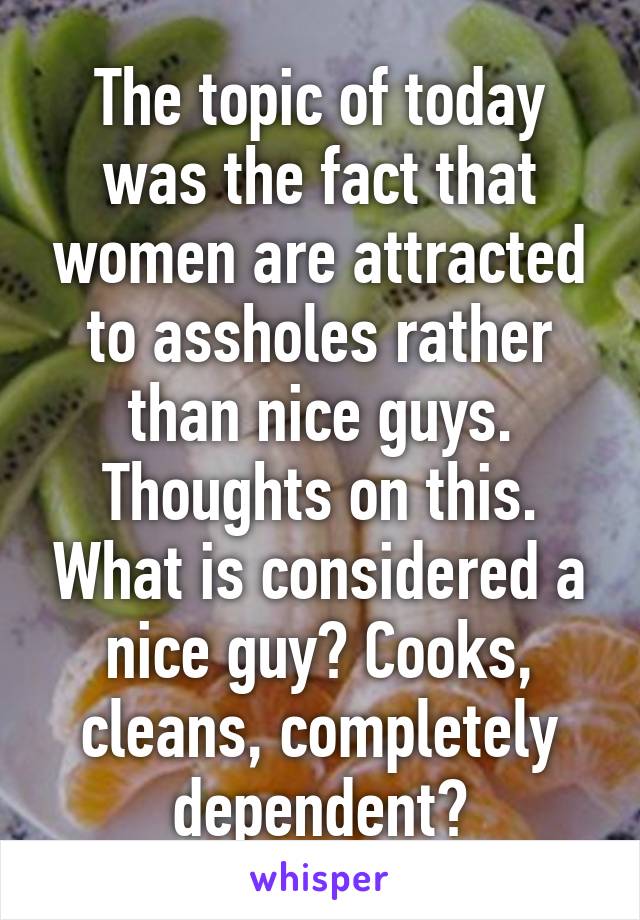 The topic of today was the fact that women are attracted to assholes rather than nice guys. Thoughts on this. What is considered a nice guy? Cooks, cleans, completely dependent?