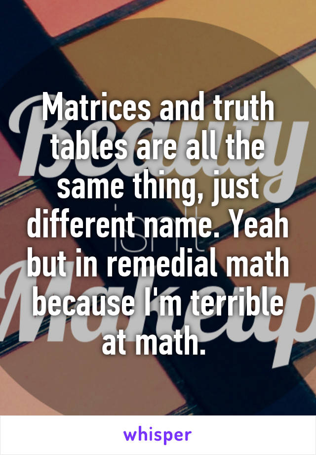 Matrices and truth tables are all the same thing, just different name. Yeah but in remedial math because I'm terrible at math. 