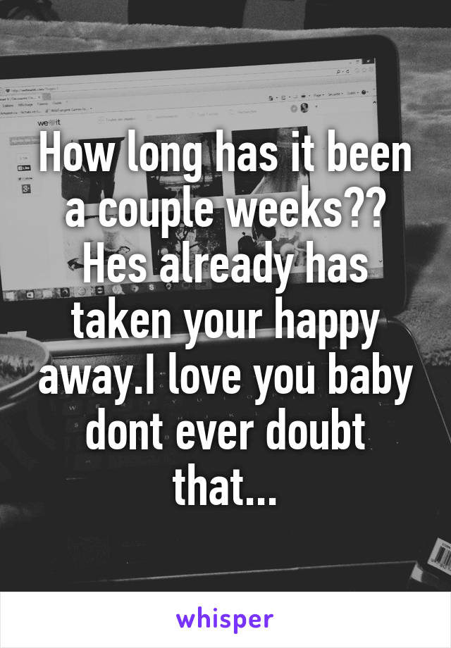 How long has it been a couple weeks?? Hes already has taken your happy away.I love you baby dont ever doubt that...