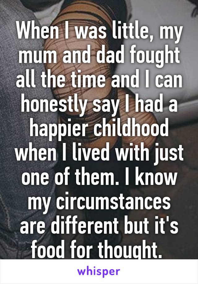 When I was little, my mum and dad fought all the time and I can honestly say I had a happier childhood when I lived with just one of them. I know my circumstances are different but it's food for thought. 