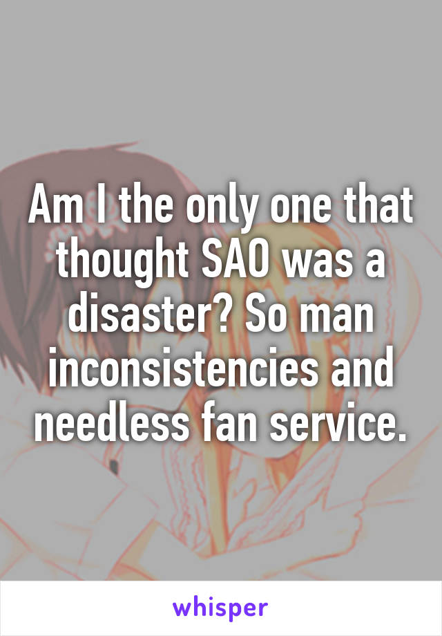 Am I the only one that thought SAO was a disaster? So man inconsistencies and needless fan service.