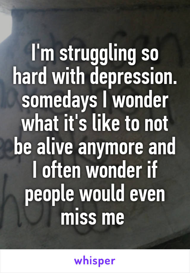 I'm struggling so hard with depression. somedays I wonder what it's like to not be alive anymore and I often wonder if people would even miss me 