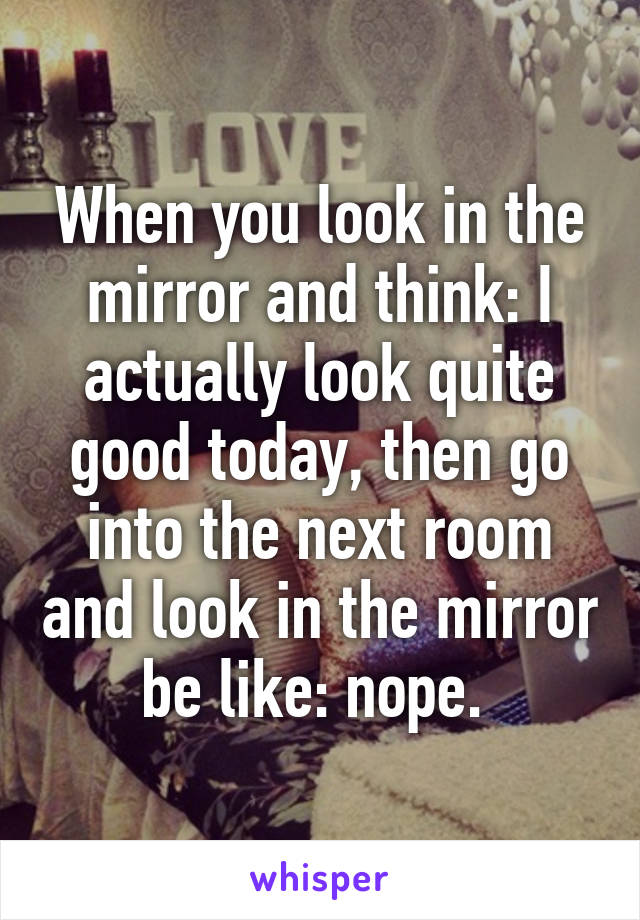 When you look in the mirror and think: I actually look quite good today, then go into the next room and look in the mirror be like: nope. 