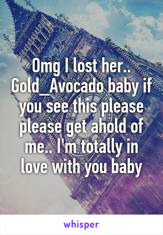 Omg I lost her.. Gold_Avocado baby if you see this please please get ahold of me.. I'm totally in love with you baby