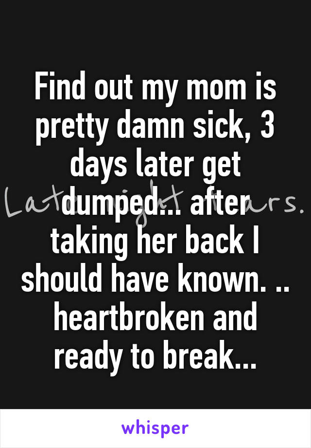 Find out my mom is pretty damn sick, 3 days later get dumped... after taking her back I should have known. .. heartbroken and ready to break...