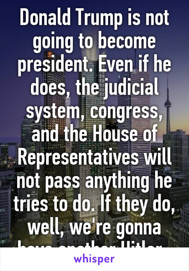 Donald Trump is not going to become president. Even if he does, the judicial system, congress, and the House of Representatives will not pass anything he tries to do. If they do, well, we're gonna have another Hitler. 