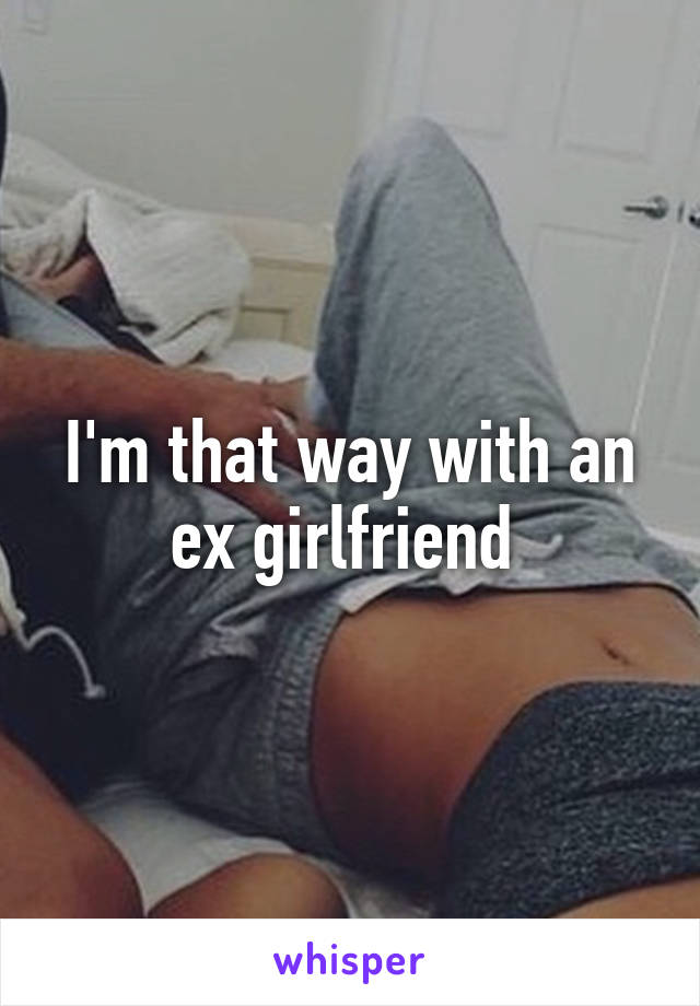 I'm that way with an ex girlfriend 